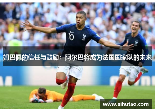 姆巴佩的信任与鼓励：阿尔巴将成为法国国家队的未来