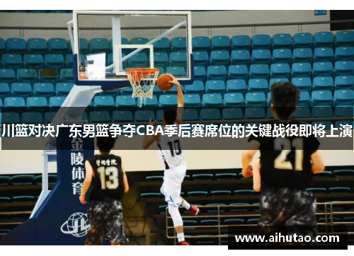 川篮对决广东男篮争夺CBA季后赛席位的关键战役即将上演