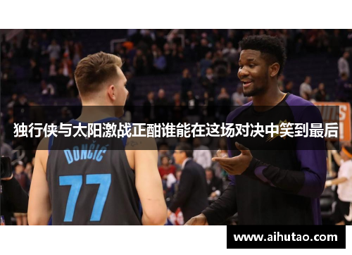 独行侠与太阳激战正酣谁能在这场对决中笑到最后