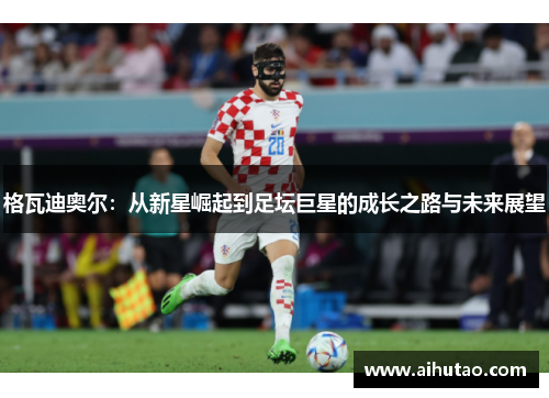 格瓦迪奥尔：从新星崛起到足坛巨星的成长之路与未来展望
