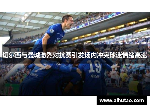 切尔西与曼城激烈对抗赛引发场内冲突球迷情绪高涨